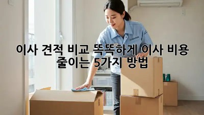 이사 견적 비교: 똑똑하게 이사 비용 줄이는 5가지 방법